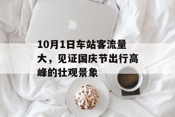 10月1日车站客流量大,见证国庆节出行高峰的壮观景象 10月1日车站客流量大,见证国庆节出行高峰的壮观景象