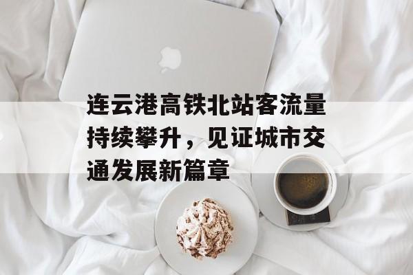 连云港高铁北站客流量持续攀升,见证城市交通发展新篇章 连云港高铁北站客流量持续攀升,见证城市交通发展新篇章