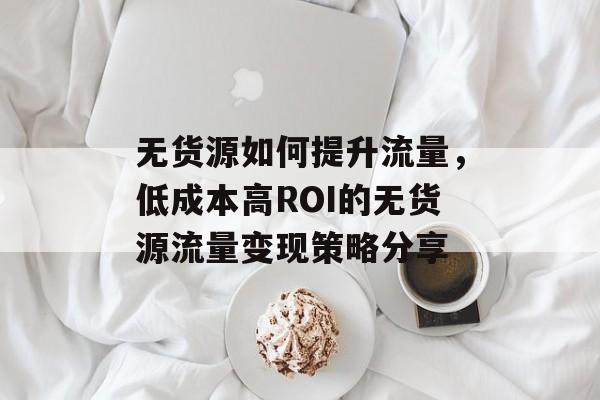 无货源如何提升流量,低成本高ROI的无货源流量变现策略分享 无货源如何提升流量,低成本高ROI的无货源流量变现策略分享