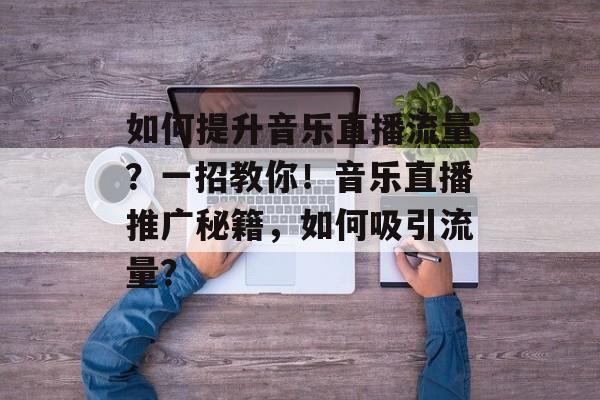 如何提升音乐直播流量?一招教你!音乐直播推广秘籍,如何吸引流量? 如何提升音乐直播流量?一招教你!音乐直播推广秘籍,如何吸引流量?