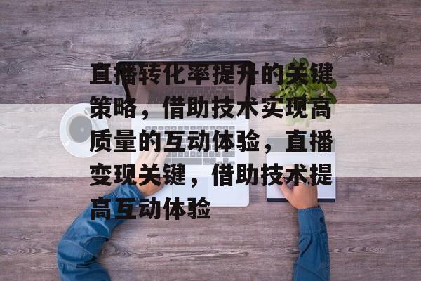 直播转化率提升的关键策略，借助技术实现高质量的互动体验，直播变现关键，借助技术提高互动体验