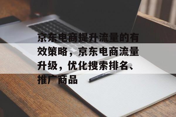 京东电商提升流量的有效策略,京东电商流量升级,优化搜索排名、推广商品 京东电商提升流量的有效策略,京东电商流量升级,优化搜索排名、推广商品