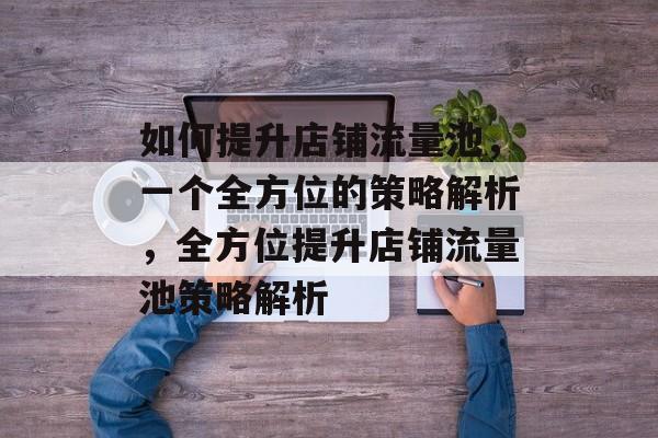 如何提升店铺流量池，一个全方位的策略解析，全方位提升店铺流量池策略解析