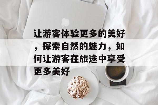 让游客体验更多的美好,探索自然的魅力,如何让游客在旅途中享受更多美好 让游客体验更多的美好,探索自然的魅力,如何让游客在旅途中享受更多美好