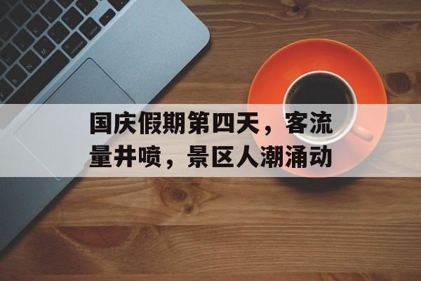 国庆假期第四天,客流量井喷,景区人潮涌动 国庆假期第四天,客流量井喷,景区人潮涌动