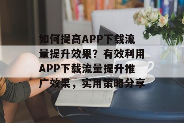 如何提高APP下载流量提升效果?有效利用APP下载流量提升推广效果,实用策略分享 如何提高APP下载流量提升效果?有效利用APP下载流量提升推广效果,实用策略分享
