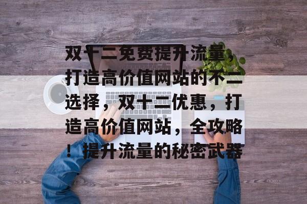 双十二免费提升流量,打造高价值网站的不二选择,双十二优惠,打造高价值网站,全攻略!提升流量的秘密武器 双十二免费提升流量,打造高价值网站的不二选择,双十二优惠,打造高价值网站,全攻略!提升流量的秘密武器