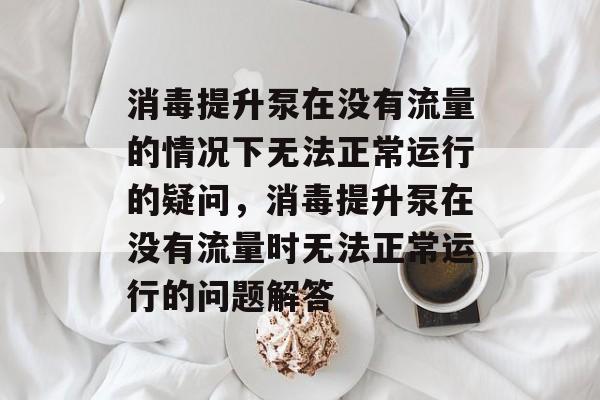 消毒提升泵在没有流量的情况下无法正常运行的疑问,消毒提升泵在没有流量时无法正常运行的问题解答 消毒提升泵在没有流量的情况下无法正常运行的疑问,消毒提升泵在没有流量时无法正常运行的问题解答