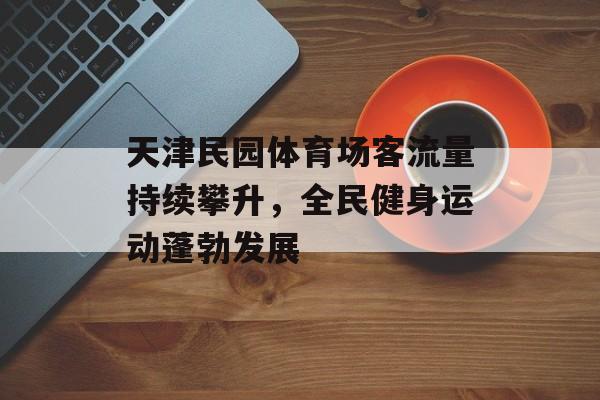 天津民园体育场客流量持续攀升，全民健身运动蓬勃发展