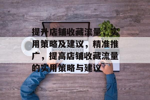 提升店铺收藏流量,实用策略及建议,精准推广,提高店铺收藏流量的实用策略与建议 提升店铺收藏流量,实用策略及建议,精准推广,提高店铺收藏流量的实用策略与建议