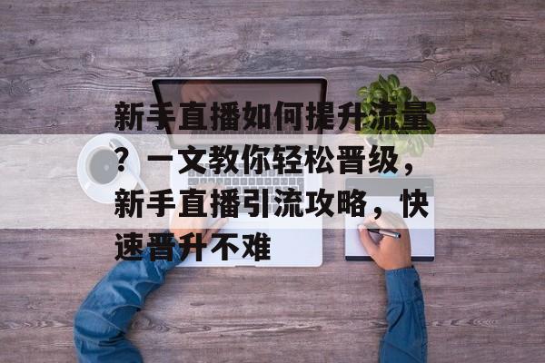 新手直播如何提升流量?一文教你轻松晋级,新手直播引流攻略,快速晋升不难 新手直播如何提升流量?一文教你轻松晋级,新手直播引流攻略,快速晋升不难