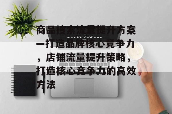 商品搜索流量提升方案—打造品牌核心竞争力,店铺流量提升策略,打造核心竞争力的高效方法 商品搜索流量提升方案—打造品牌核心竞争力,店铺流量提升策略,打造核心竞争力的高效方法