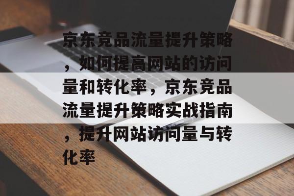 京东竞品流量提升策略,如何提高网站的访问量和转化率,京东竞品流量提升策略实战指南,提升网站访问量与转化率 京东竞品流量提升策略,如何提高网站的访问量和转化率,京东竞品流量提升策略实战指南,提升网站访问量与转化率