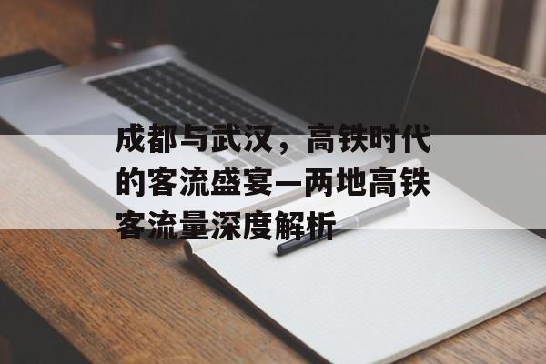 成都与武汉,高铁时代的客流盛宴—两地高铁客流量深度解析 成都与武汉,高铁时代的客流盛宴—两地高铁客流量深度解析