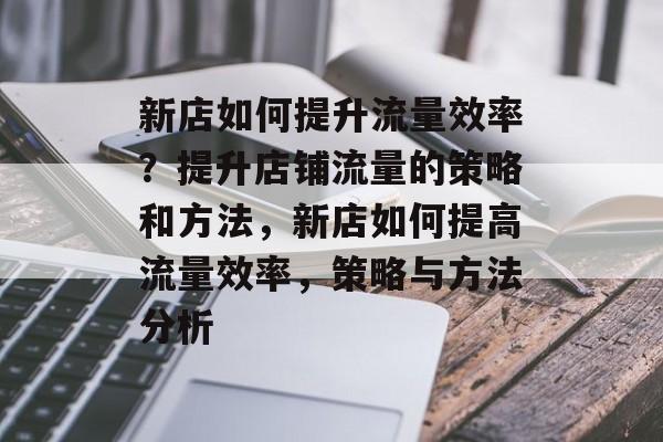 新店如何提升流量效率?提升店铺流量的策略和方法,新店如何提高流量效率,策略与方法分析 新店如何提升流量效率?提升店铺流量的策略和方法,新店如何提高流量效率,策略与方法分析