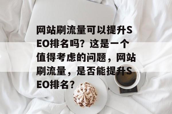 网站刷流量可以提升SEO排名吗?这是一个值得考虑的问题,网站刷流量,是否能提升SEO排名? 网站刷流量可以提升SEO排名吗?这是一个值得考虑的问题,网站刷流量,是否能提升SEO排名?