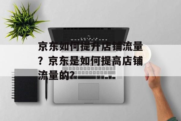 京东如何提升店铺流量?京东是如何提高店铺流量的? 京东如何提升店铺流量?京东是如何提高店铺流量的?