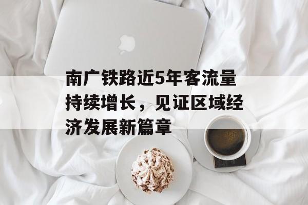 南广铁路近5年客流量持续增长,见证区域经济发展新篇章 南广铁路近5年客流量持续增长,见证区域经济发展新篇章
