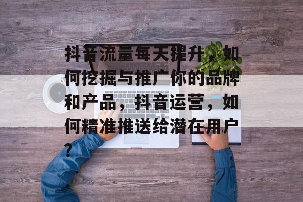 抖音流量每天提升,如何挖掘与推广你的品牌和产品,抖音运营,如何精准推送给潜在用户? 抖音流量每天提升,如何挖掘与推广你的品牌和产品,抖音运营,如何精准推送给潜在用户?