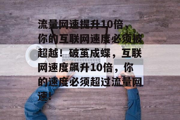 流量网速提升10倍,你的互联网速度必须被超越!破茧成蝶,互联网速度飙升10倍,你的速度必须超过流量网速! 流量网速提升10倍,你的互联网速度必须被超越!破茧成蝶,互联网速度飙升10倍,你的速度必须超过流量网速!
