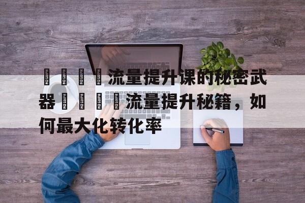 🚀流量提升课的秘密武器🔍流量提升秘籍,如何最大化转化率 🚀流量提升课的秘密武器🔍流量提升秘籍,如何最大化转化率