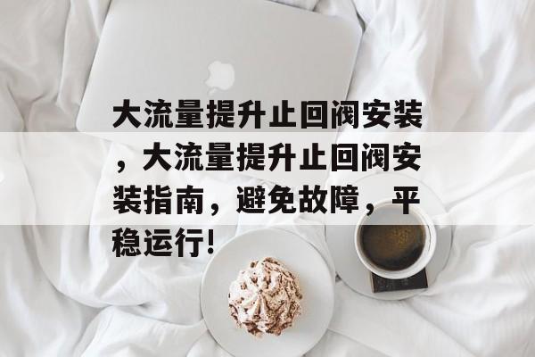 大流量提升止回阀安装,大流量提升止回阀安装指南,避免故障,平稳运行! 大流量提升止回阀安装,大流量提升止回阀安装指南,避免故障,平稳运行!