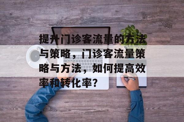 提升门诊客流量的方法与策略,门诊客流量策略与方法,如何提高效率和转化率? 提升门诊客流量的方法与策略,门诊客流量策略与方法,如何提高效率和转化率?