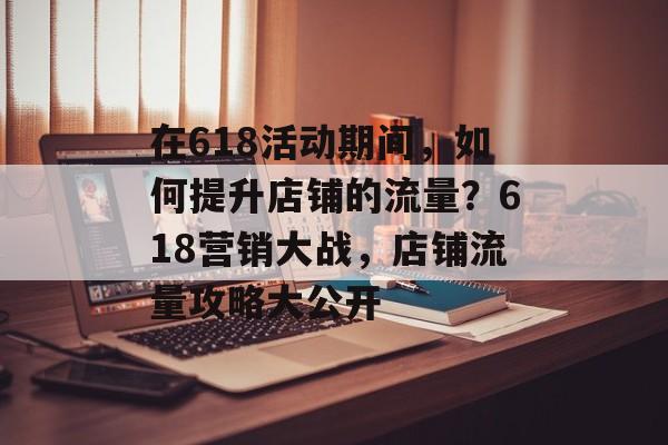 在618活动期间,如何提升店铺的流量?618营销大战,店铺流量攻略大公开 在618活动期间,如何提升店铺的流量?618营销大战,店铺流量攻略大公开