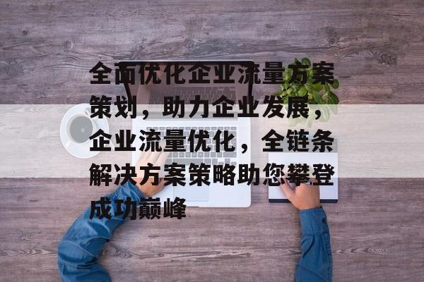 全面优化企业流量方案策划,助力企业发展,企业流量优化,全链条解决方案策略助您攀登成功巅峰 全面优化企业流量方案策划,助力企业发展,企业流量优化,全链条解决方案策略助您攀登成功巅峰