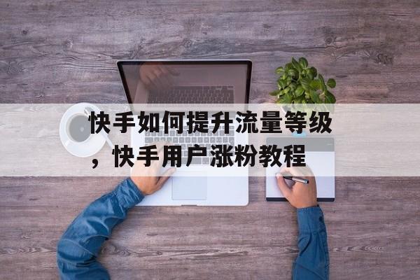 快手如何提升流量等级,快手用户涨粉教程 快手如何提升流量等级,快手用户涨粉教程