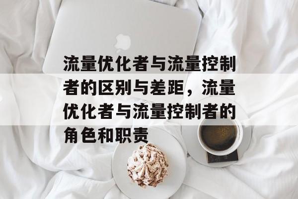 流量优化者与流量控制者的区别与差距,流量优化者与流量控制者的角色和职责 流量优化者与流量控制者的区别与差距,流量优化者与流量控制者的角色和职责