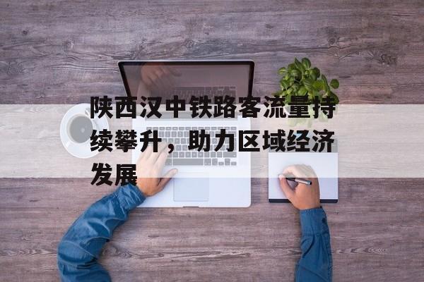 陕西汉中铁路客流量持续攀升,助力区域经济发展 陕西汉中铁路客流量持续攀升,助力区域经济发展