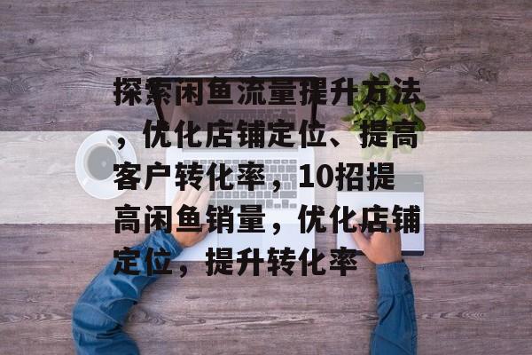 探索闲鱼流量提升方法,优化店铺定位、提高客户转化率,10招提高闲鱼销量,优化店铺定位,提升转化率 探索闲鱼流量提升方法,优化店铺定位、提高客户转化率,10招提高闲鱼销量,优化店铺定位,提升转化率