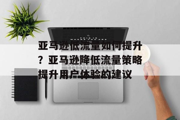 亚马逊低流量如何提升？亚马逊降低流量策略提升用户体验的建议