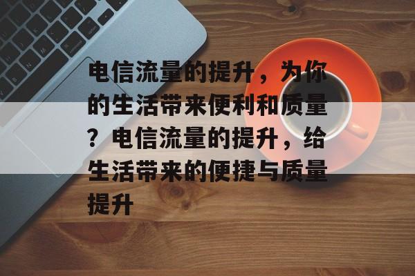 电信流量的提升,为你的生活带来便利和质量?电信流量的提升,给生活带来的便捷与质量提升 电信流量的提升,为你的生活带来便利和质量?电信流量的提升,给生活带来的便捷与质量提升
