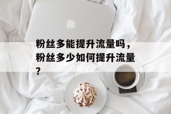 粉丝多能提升流量吗,粉丝多少如何提升流量? 粉丝多能提升流量吗,粉丝多少如何提升流量?
