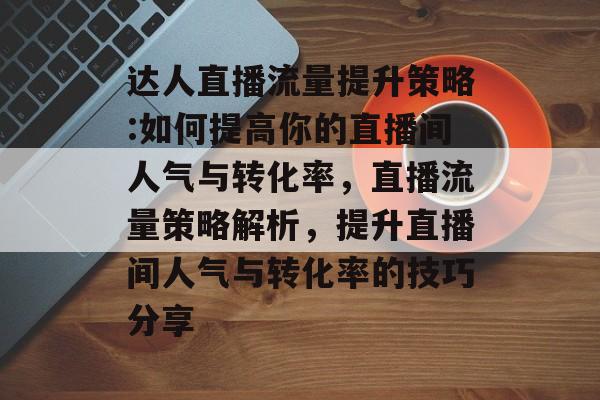 达人直播流量提升策略:如何提高你的直播间人气与转化率,直播流量策略解析,提升直播间人气与转化率的技巧分享 达人直播流量提升策略:如何提高你的直播间人气与转化率,直播流量策略解析,提升直播间人气与转化率的技巧分享