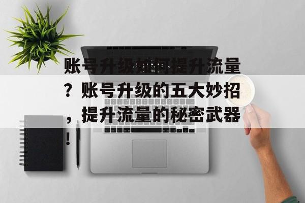 账号升级如何提升流量?账号升级的五大妙招,提升流量的秘密武器! 账号升级如何提升流量?账号升级的五大妙招,提升流量的秘密武器!