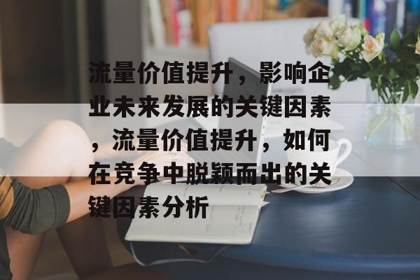 流量价值提升,影响企业未来发展的关键因素,流量价值提升,如何在竞争中脱颖而出的关键因素分析 流量价值提升,影响企业未来发展的关键因素,流量价值提升,如何在竞争中脱颖而出的关键因素分析