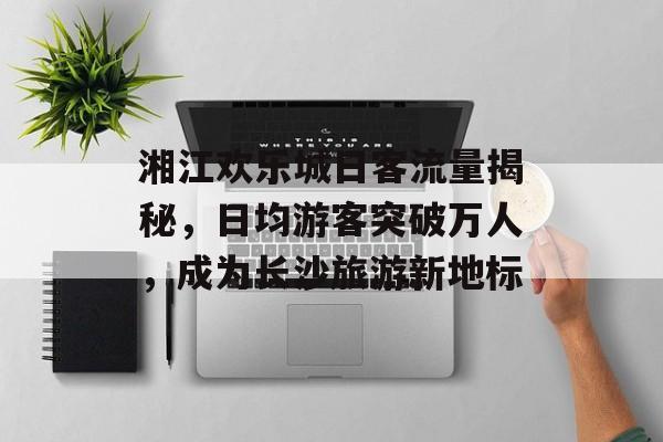 湘江欢乐城日客流量揭秘，日均游客突破万人，成为长沙旅游新地标