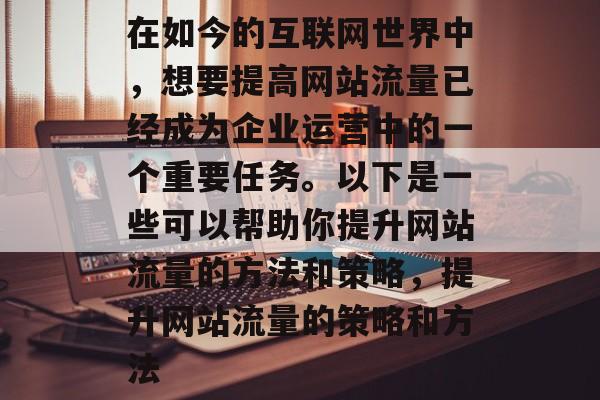 在如今的互联网世界中,想要提高网站流量已经成为企业运营中的一个重要任务。以下是一些可以帮助你提升网站流量的方法和策略,提升网站流量的策略和方法 在如今的互联网世界中,想要提高网站流量已经成为企业运营中的一个重要任务。以下是一些可以帮助你提升网站流量的方法和策略,提升网站流量的策略和方法