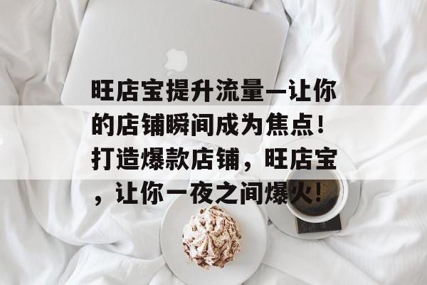 旺店宝提升流量—让你的店铺瞬间成为焦点!打造爆款店铺,旺店宝,让你一夜之间爆火! 旺店宝提升流量—让你的店铺瞬间成为焦点!打造爆款店铺,旺店宝,让你一夜之间爆火!
