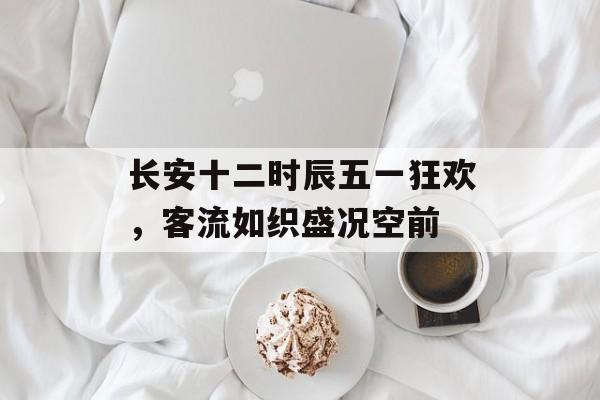 长安十二时辰五一狂欢,客流如织盛况空前 长安十二时辰五一狂欢,客流如织盛况空前