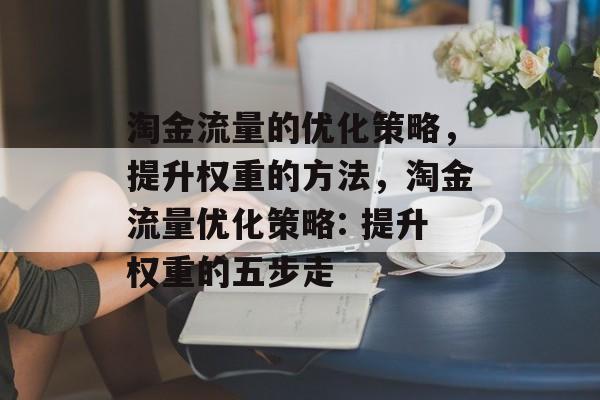 淘金流量的优化策略,提升权重的方法,淘金流量优化策略: 提升权重的五步走 淘金流量的优化策略,提升权重的方法,淘金流量优化策略: 提升权重的五步走
