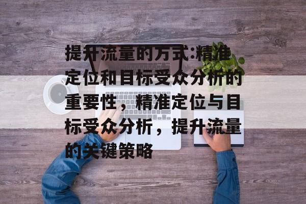 提升流量的方式:精准定位和目标受众分析的重要性,精准定位与目标受众分析,提升流量的关键策略 提升流量的方式:精准定位和目标受众分析的重要性,精准定位与目标受众分析,提升流量的关键策略