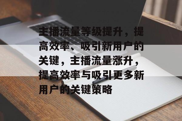 主播流量等级提升,提高效率、吸引新用户的关键,主播流量涨升,提高效率与吸引更多新用户的关键策略 主播流量等级提升,提高效率、吸引新用户的关键,主播流量涨升,提高效率与吸引更多新用户的关键策略