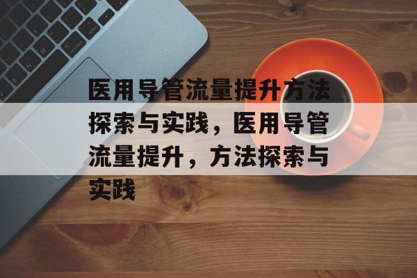 医用导管流量提升方法探索与实践,医用导管流量提升,方法探索与实践 医用导管流量提升方法探索与实践,医用导管流量提升,方法探索与实践