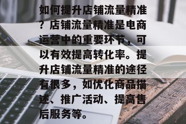 如何提升店铺流量精准?店铺流量精准是电商运营中的重要环节,可以有效提高转化率。提升店铺流量精准的途径有很多,如优化商品描述、推广活动、提高售后服务等。 如何提升店铺流量精准?店铺流量精准是电商运营中的重要环节,可以有效提高转化率。提升店铺流量精准的途径有很多,如优化商品描述、推广活动、提高售后服务等。