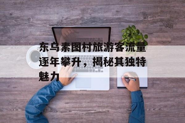 东乌素图村旅游客流量逐年攀升,揭秘其独特魅力 东乌素图村旅游客流量逐年攀升,揭秘其独特魅力