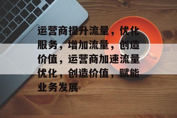 运营商提升流量,优化服务,增加流量,创造价值,运营商加速流量优化,创造价值,赋能业务发展 运营商提升流量,优化服务,增加流量,创造价值,运营商加速流量优化,创造价值,赋能业务发展